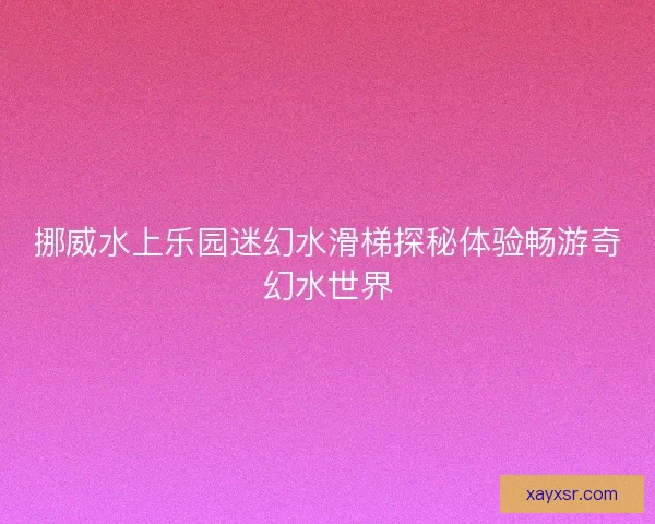 挪威水上乐园迷幻水滑梯探秘体验畅游奇幻水世界