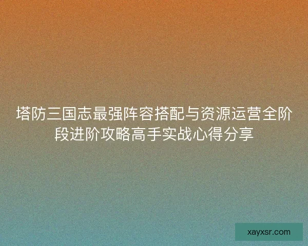 塔防三国志最强阵容搭配与资源运营全阶段进阶攻略高手实战心得分享