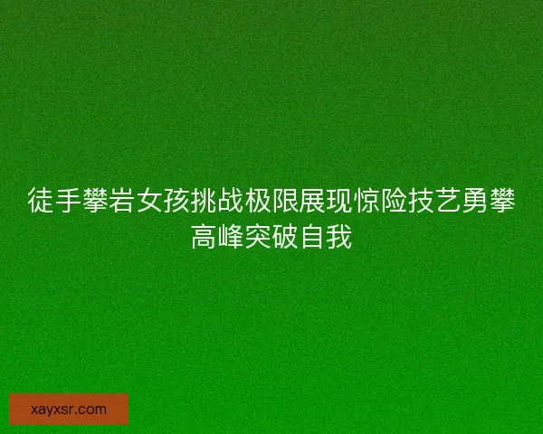 徒手攀岩女孩挑战极限展现惊险技艺勇攀高峰突破自我