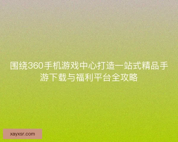 围绕360手机游戏中心打造一站式精品手游下载与福利平台全攻略
