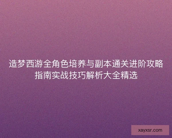 造梦西游全角色培养与副本通关进阶攻略指南实战技巧解析大全精选