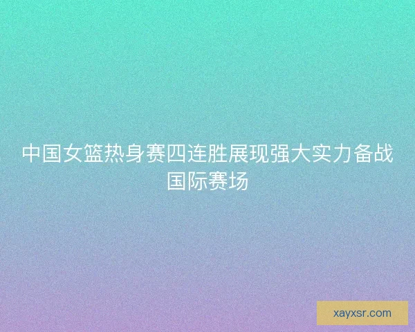 中国女篮热身赛四连胜展现强大实力备战国际赛场