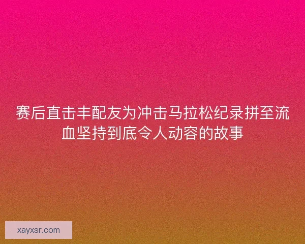 赛后直击丰配友为冲击马拉松纪录拼至流血坚持到底令人动容的故事