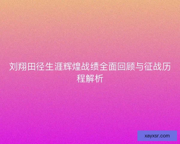 刘翔田径生涯辉煌战绩全面回顾与征战历程解析