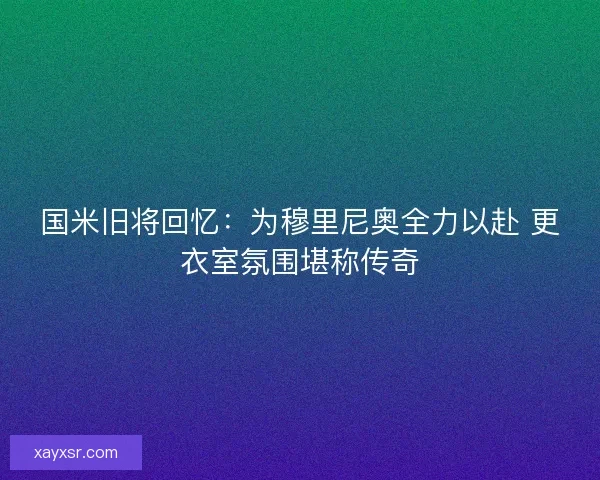 国米旧将回忆：为穆里尼奥全力以赴 更衣室氛围堪称传奇