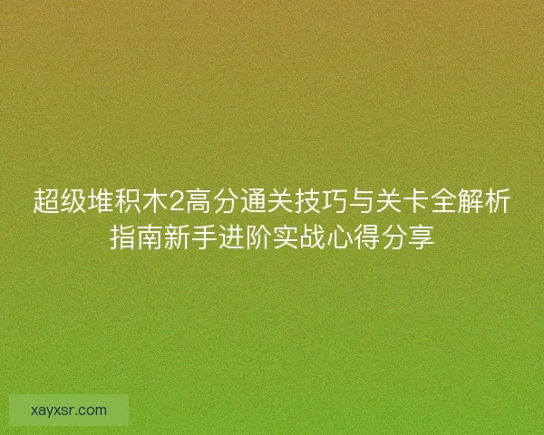超级堆积木2高分通关技巧与关卡全解析指南新手进阶实战心得分享