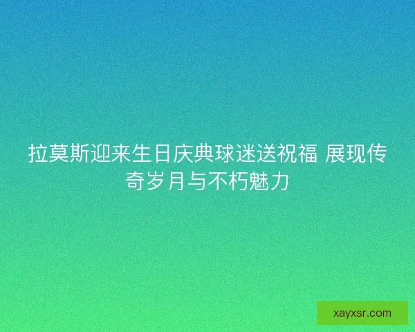 拉莫斯迎来生日庆典球迷送祝福 展现传奇岁月与不朽魅力