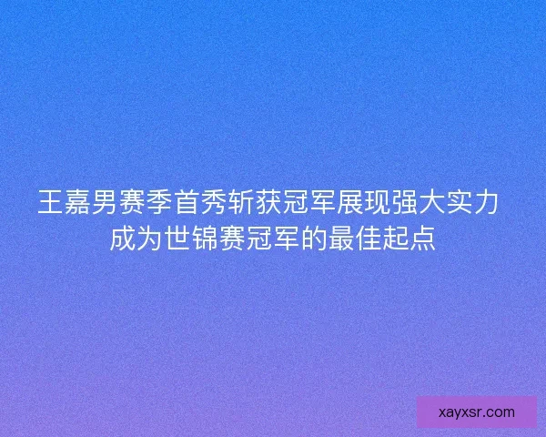 王嘉男赛季首秀斩获冠军展现强大实力 成为世锦赛冠军的最佳起点