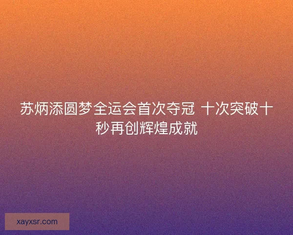 苏炳添圆梦全运会首次夺冠 十次突破十秒再创辉煌成就