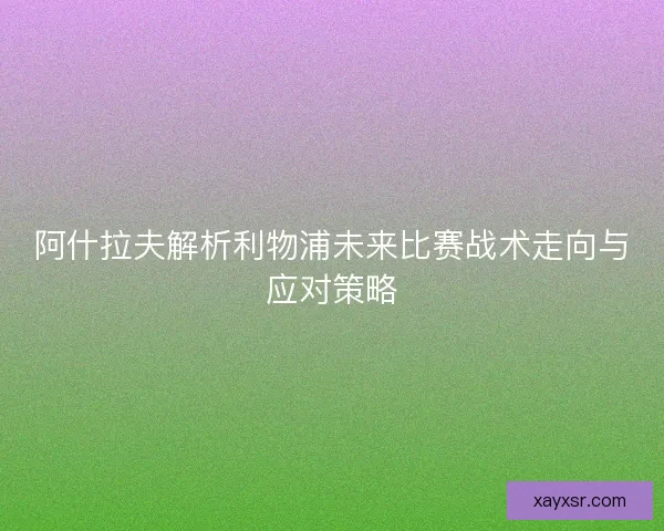 阿什拉夫解析利物浦未来比赛战术走向与应对策略