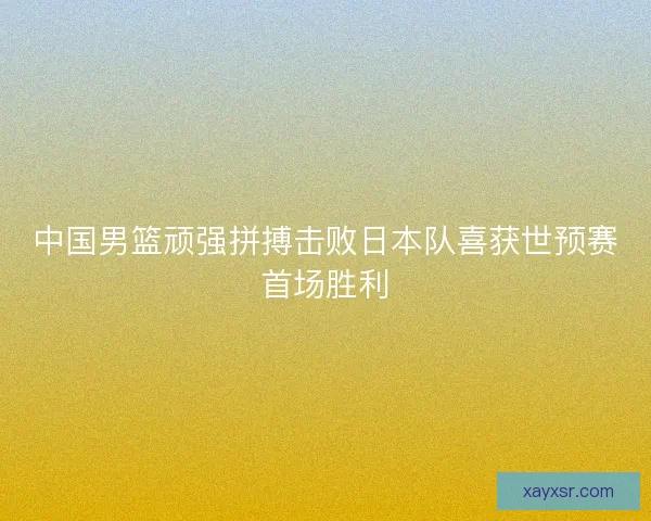 中国男篮顽强拼搏击败日本队喜获世预赛首场胜利