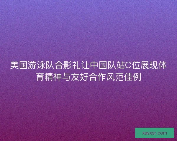 美国游泳队合影礼让中国队站C位展现体育精神与友好合作风范佳例