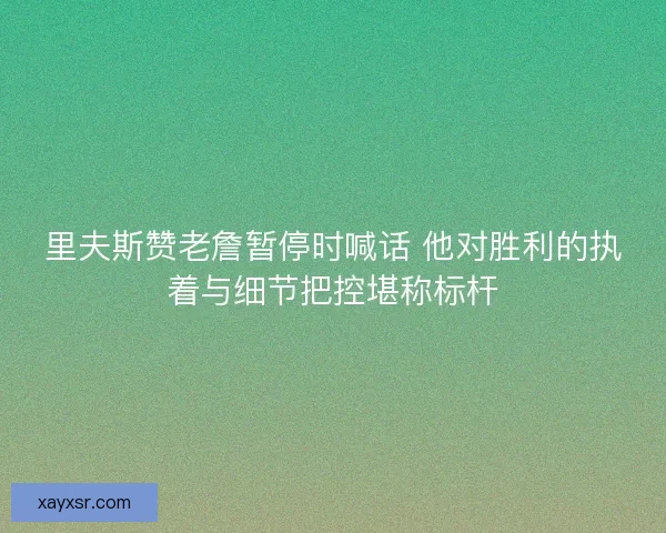 里夫斯赞老詹暂停时喊话 他对胜利的执着与细节把控堪称标杆 里夫斯赞老詹暂停时喊话 他对胜利的执着与细节把控堪称标杆