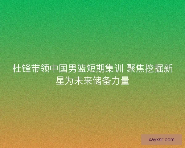 杜锋带领中国男篮短期集训 聚焦挖掘新星为未来储备力量