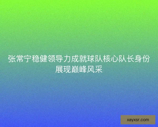 张常宁稳健领导力成就球队核心队长身份展现巅峰风采