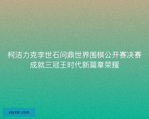 柯洁力克李世石问鼎世界围棋公开赛决赛成就三冠王时代新篇章荣耀
