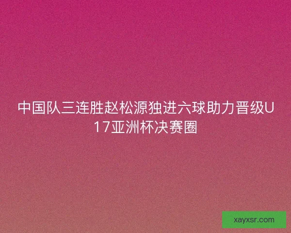 中国队三连胜赵松源独进六球助力晋级U17亚洲杯决赛圈
