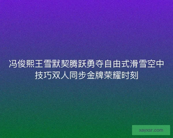 冯俊熙王雪默契腾跃勇夺自由式滑雪空中技巧双人同步金牌荣耀时刻 冯俊熙王雪默契腾跃勇夺自由式滑雪空中技巧双人同步金牌荣耀时刻