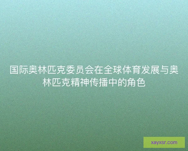 国际奥林匹克委员会在全球体育发展与奥林匹克精神传播中的角色