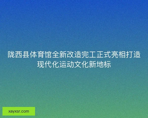陇西县体育馆全新改造完工正式亮相打造现代化运动文化新地标