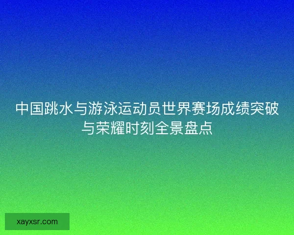 中国跳水与游泳运动员世界赛场成绩突破与荣耀时刻全景盘点