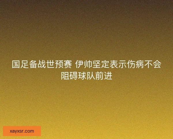 国足备战世预赛 伊帅坚定表示伤病不会阻碍球队前进
